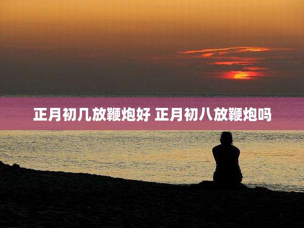 正月初几放鞭炮好 正月初八放鞭炮吗