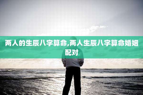 两人的生辰八字算命,两人生辰八字算命婚姻配对