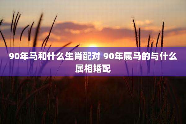 90年马和什么生肖配对 90年属马的与什么属相婚配