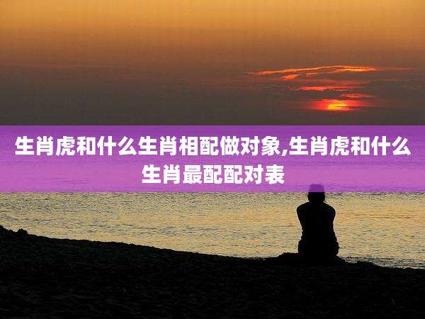 生肖虎和什么生肖相配做对象,生肖虎和什么生肖最配配对表