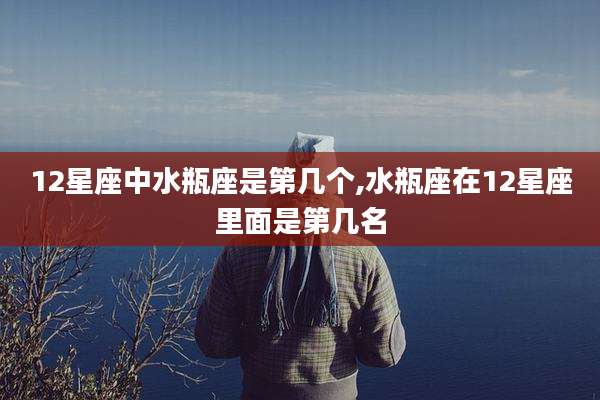 12星座中水瓶座是第几个,水瓶座在12星座里面是第几名