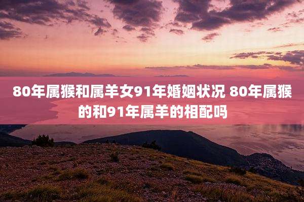 80年属猴和属羊女91年婚姻状况 80年属猴的和91年属羊的相配吗