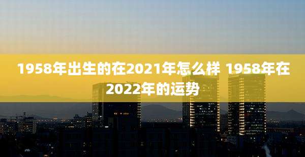 1958年出生的在2021年怎么样 1958年在2022年的运势
