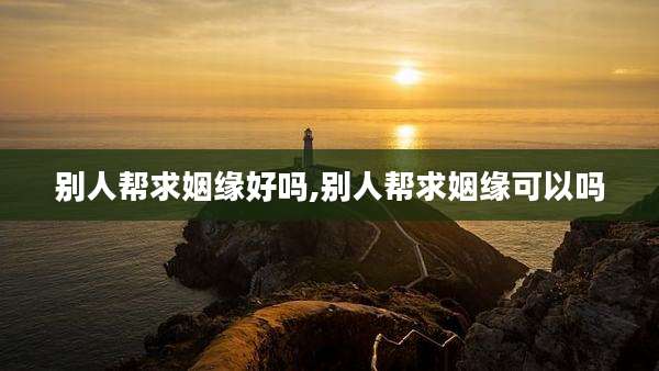 别人帮求姻缘好吗,别人帮求姻缘可以吗