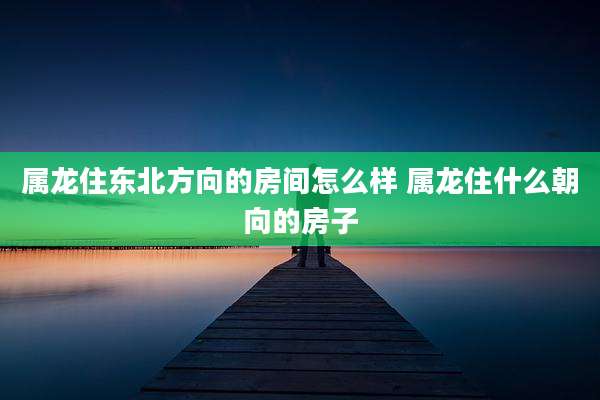 属龙住东北方向的房间怎么样 属龙住什么朝向的房子