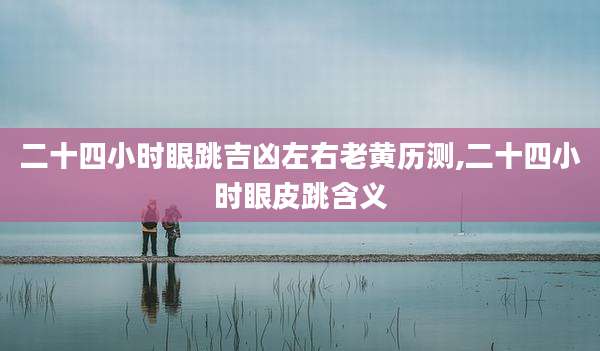 二十四小时眼跳吉凶左右老黄历测,二十四小时眼皮跳含义