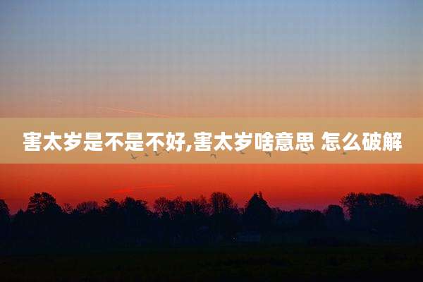 害太岁是不是不好,害太岁啥意思 怎么破解