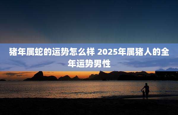 猪年属蛇的运势怎么样 2025年属猪人的全年运势男性