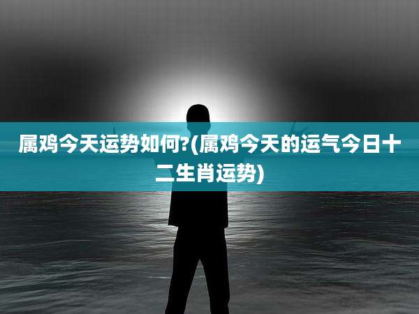 属鸡今天运势如何?(属鸡今天的运气今日十二生肖运势)
