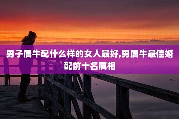 男子属牛配什么样的女人最好,男属牛最佳婚配前十名属相