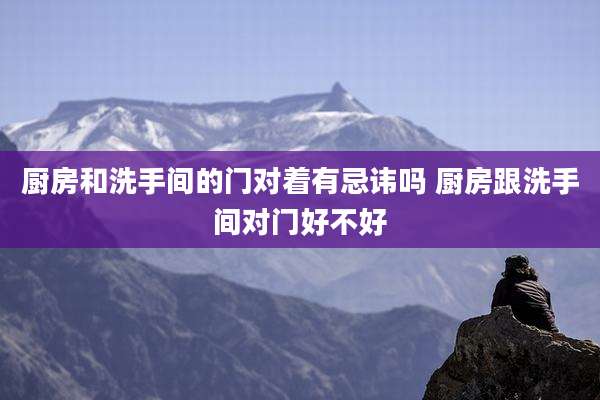 厨房和洗手间的门对着有忌讳吗 厨房跟洗手间对门好不好