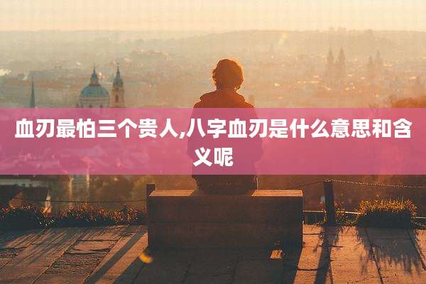 血刃最怕三个贵人,八字血刃是什么意思和含义呢