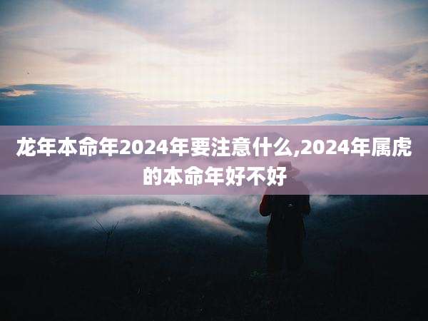 龙年本命年2024年要注意什么,2024年属虎的本命年好不好