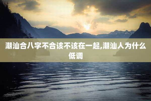 潮汕合八字不合该不该在一起,潮汕人为什么低调