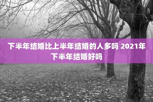 下半年结婚比上半年结婚的人多吗 2021年下半年结婚好吗