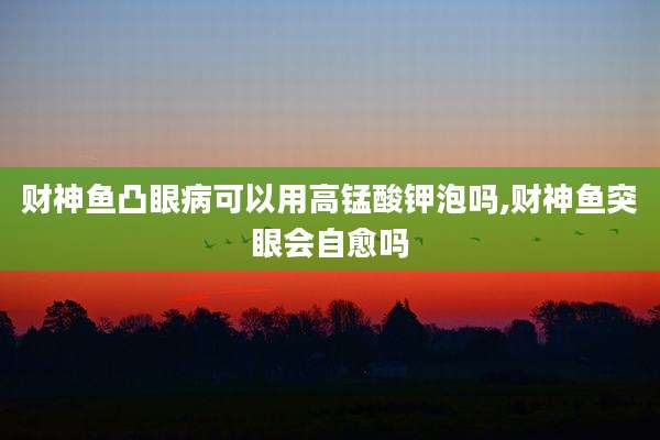 财神鱼凸眼病可以用高锰酸钾泡吗,财神鱼突眼会自愈吗
