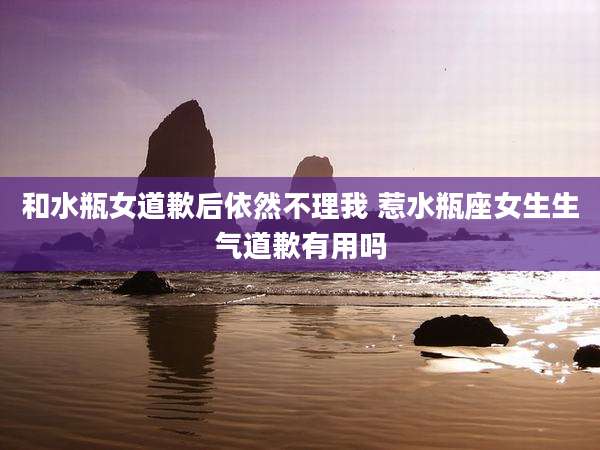 和水瓶女道歉后依然不理我 惹水瓶座女生生气道歉有用吗