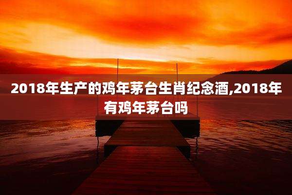 2018年生产的鸡年茅台生肖纪念酒,2018年有鸡年茅台吗