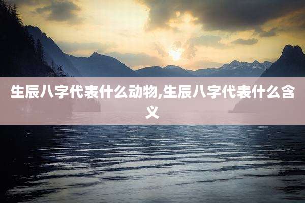 生辰八字代表什么动物,生辰八字代表什么含义