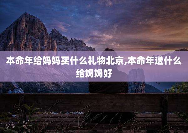 本命年给妈妈买什么礼物北京,本命年送什么给妈妈好