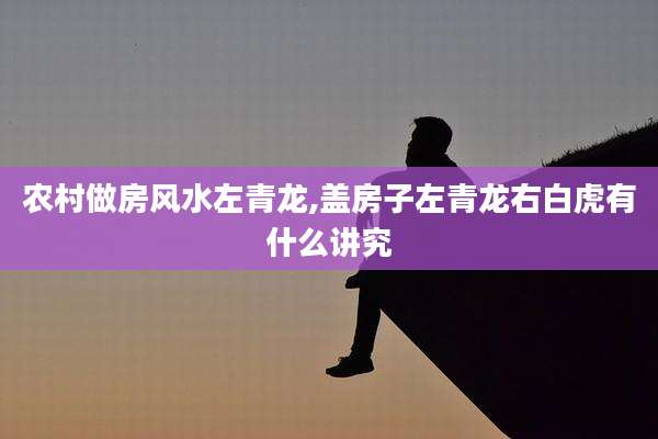 农村做房风水左青龙,盖房子左青龙右白虎有什么讲究