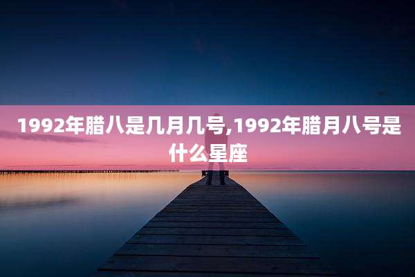 1992年腊八是几月几号,1992年腊月八号是什么星座