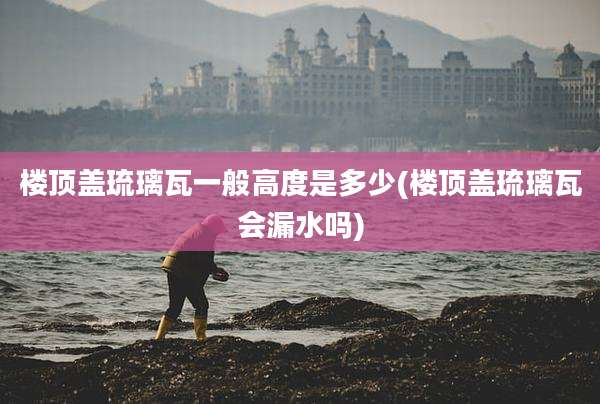 楼顶盖琉璃瓦一般高度是多少(楼顶盖琉璃瓦会漏水吗)