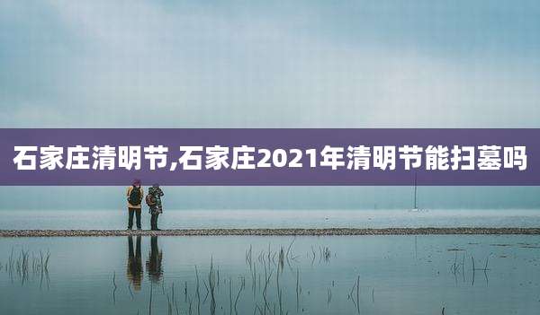 石家庄清明节,石家庄2021年清明节能扫墓吗