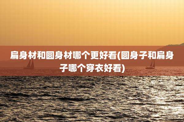 扁身材和圆身材哪个更好看(圆身子和扁身子哪个穿衣好看)