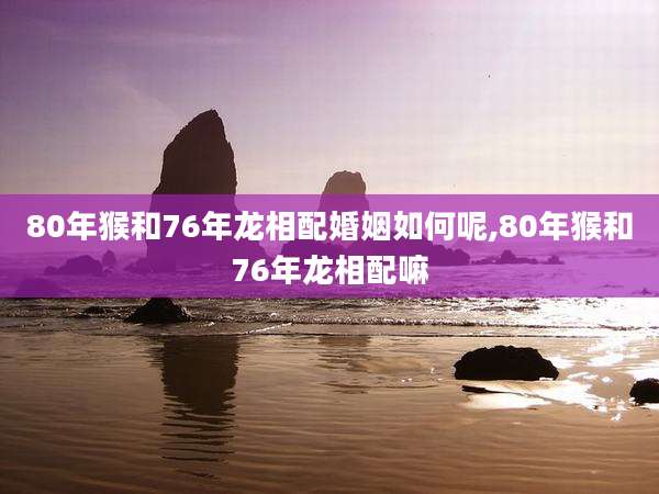 80年猴和76年龙相配婚姻如何呢,80年猴和76年龙相配嘛