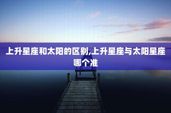 上升星座和太阳的区别,上升星座与太阳星座哪个准