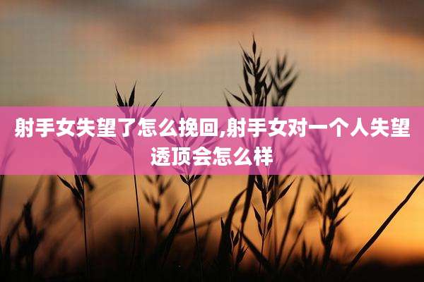 射手女失望了怎么挽回,射手女对一个人失望透顶会怎么样