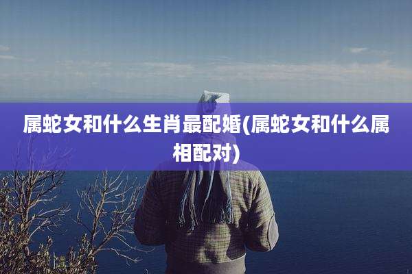 属蛇女和什么生肖最配婚(属蛇女和什么属相配对)