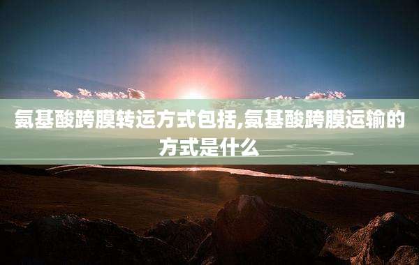 氨基酸跨膜转运方式包括,氨基酸跨膜运输的方式是什么