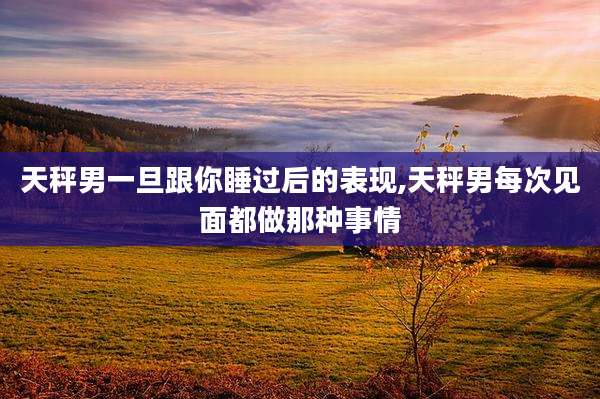 天秤男一旦跟你睡过后的表现,天秤男每次见面都做那种事情