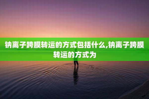 钠离子跨膜转运的方式包括什么,钠离子跨膜转运的方式为