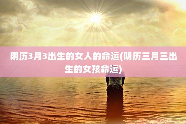 阴历3月3出生的女人的命运(阴历三月三出生的女孩命运)