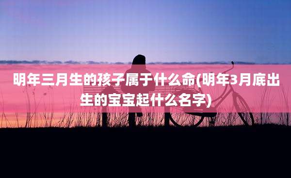 明年三月生的孩子属于什么命(明年3月底出生的宝宝起什么名字)