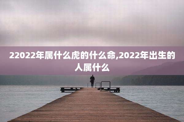 22022年属什么虎的什么命,2022年出生的人属什么