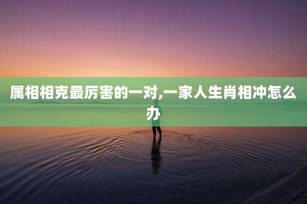 属相相克最厉害的一对,一家人生肖相冲怎么办