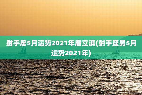 射手座5月运势2021年唐立淇(射手座男5月运势2021年)