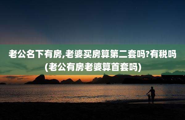 老公名下有房,老婆买房算第二套吗?有税吗(老公有房老婆算首套吗)