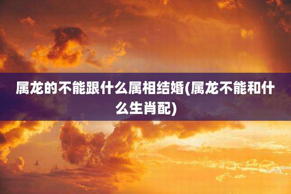 属龙的不能跟什么属相结婚(属龙不能和什么生肖配)