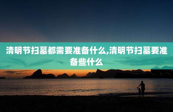 清明节扫墓都需要准备什么,清明节扫墓要准备些什么