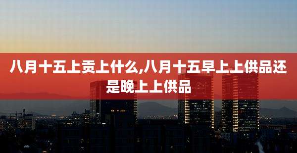 八月十五上贡上什么,八月十五早上上供品还是晚上上供品