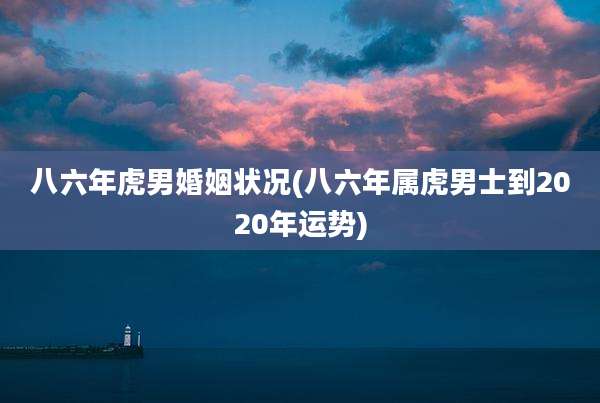 八六年虎男婚姻状况(八六年属虎男士到2020年运势)