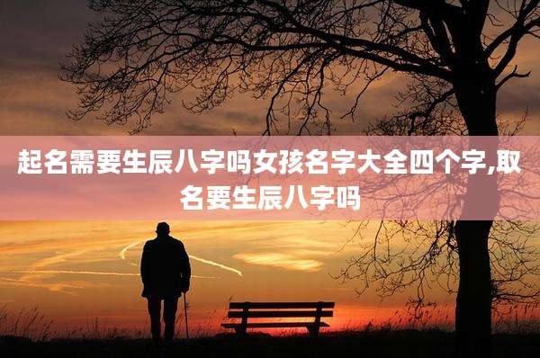 起名需要生辰八字吗女孩名字大全四个字,取名要生辰八字吗