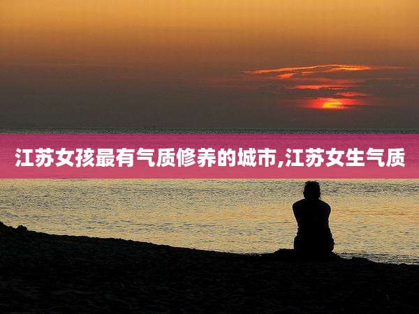 江苏女孩最有气质修养的城市,江苏女生气质
