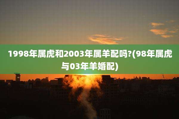 1998年属虎和2003年属羊配吗?(98年属虎与03年羊婚配)