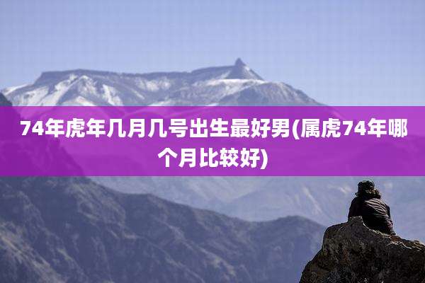 74年虎年几月几号出生最好男(属虎74年哪个月比较好)